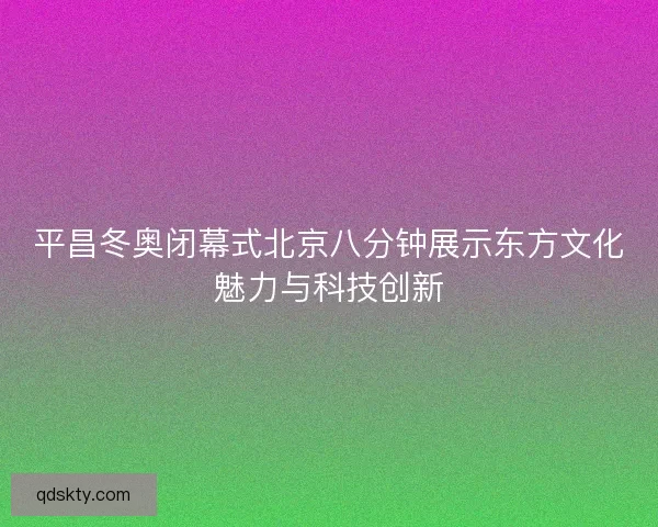 平昌冬奥闭幕式北京八分钟展示东方文化魅力与科技创新
