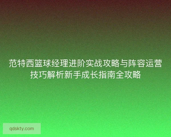 范特西篮球经理进阶实战攻略与阵容运营技巧解析新手成长指南全攻略