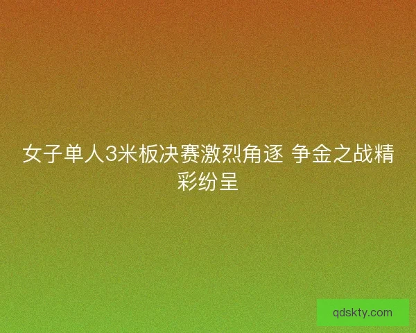 女子单人3米板决赛激烈角逐 争金之战精彩纷呈