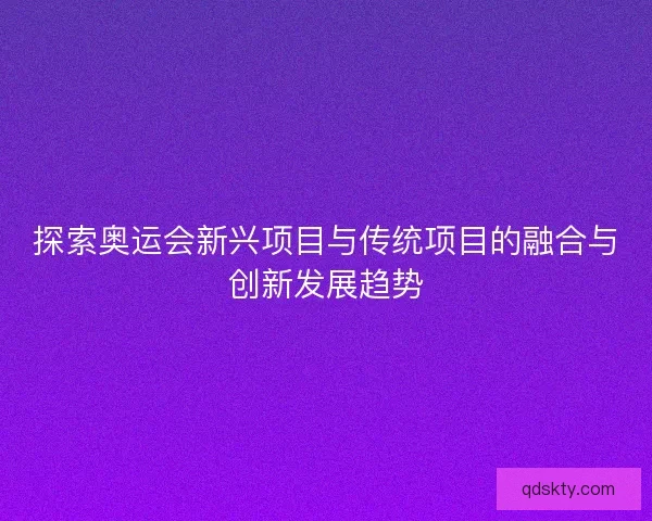 探索奥运会新兴项目与传统项目的融合与创新发展趋势