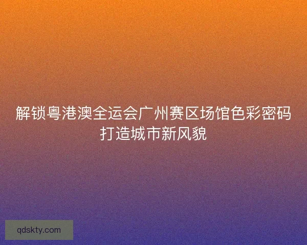 解锁粤港澳全运会广州赛区场馆色彩密码打造城市新风貌